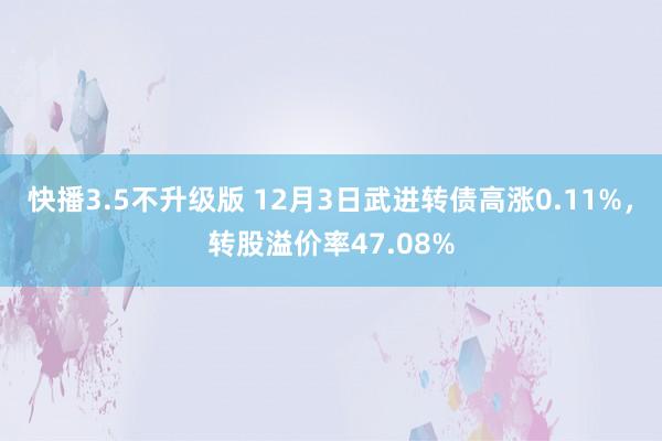 快播3.5不升级版 12月3日武进转债高涨0.11%，转股溢价率47.08%