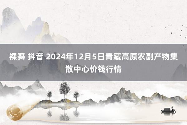 裸舞 抖音 2024年12月5日青藏高原农副产物集散中心价钱行情