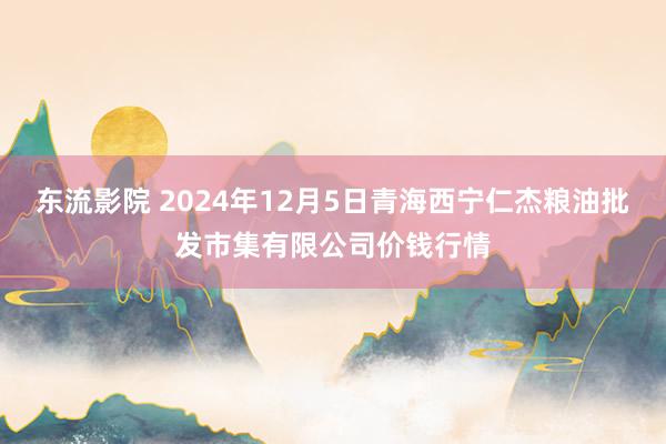 东流影院 2024年12月5日青海西宁仁杰粮油批发市集有限公司价钱行情