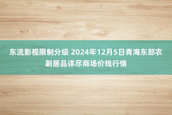 东流影视限制分级 2024年12月5日青海东部农副居品详尽商场价钱行情