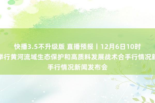 快播3.5不升级版 直播预报丨12月6日10时，山西将举行黄河流域生态保护和高质料发展战术合手行情况新闻发布会