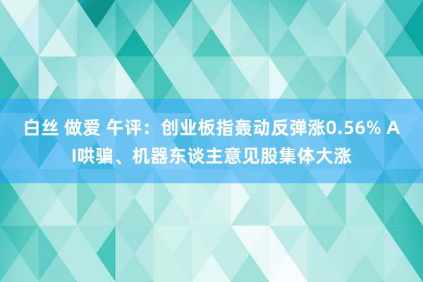 白丝 做爱 午评：创业板指轰动反弹涨0.56% AI哄骗、机器东谈主意见股集体大涨