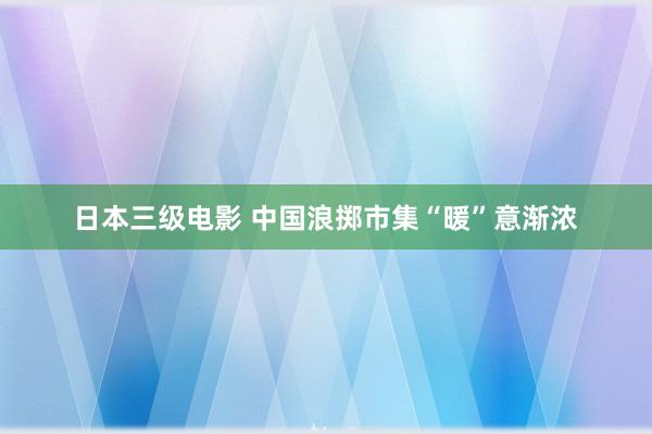 日本三级电影 中国浪掷市集“暖”意渐浓