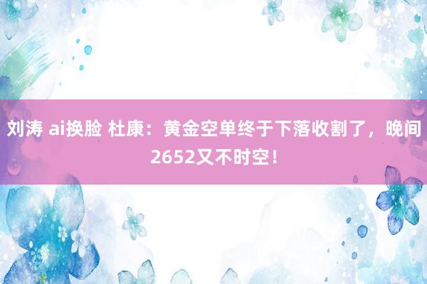 刘涛 ai换脸 杜康：黄金空单终于下落收割了，晚间2652又不时空！