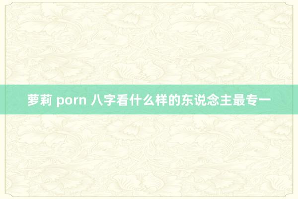 萝莉 porn 八字看什么样的东说念主最专一