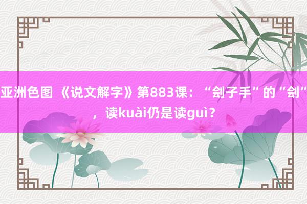 亚洲色图 《说文解字》第883课：“刽子手”的“刽”，读kuài仍是读guì？