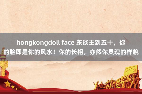 hongkongdoll face 东谈主到五十，你的脸即是你的风水！你的长相，亦然你灵魂的样貌