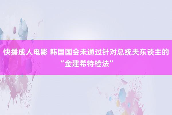 快播成人电影 韩国国会未通过针对总统夫东谈主的“金建希特检法”