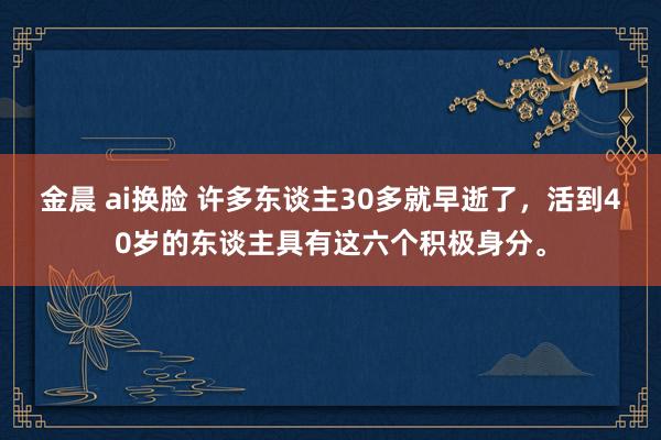 金晨 ai换脸 许多东谈主30多就早逝了，活到40岁的东谈主具有这六个积极身分。