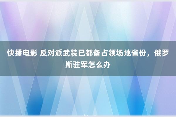 快播电影 反对派武装已都备占领场地省份，俄罗斯驻军怎么办