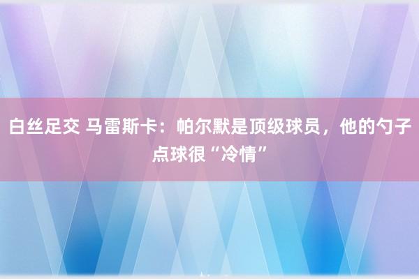 白丝足交 马雷斯卡：帕尔默是顶级球员，他的勺子点球很“冷情”