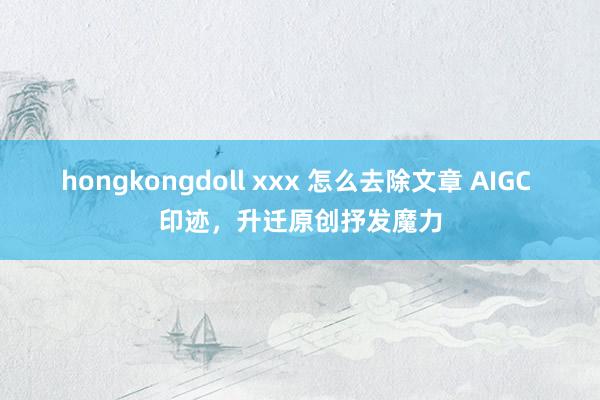 hongkongdoll xxx 怎么去除文章 AIGC 印迹，升迁原创抒发魔力