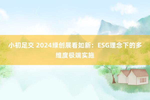 小初足交 2024绿创展看如新：ESG理念下的多维度极端实施