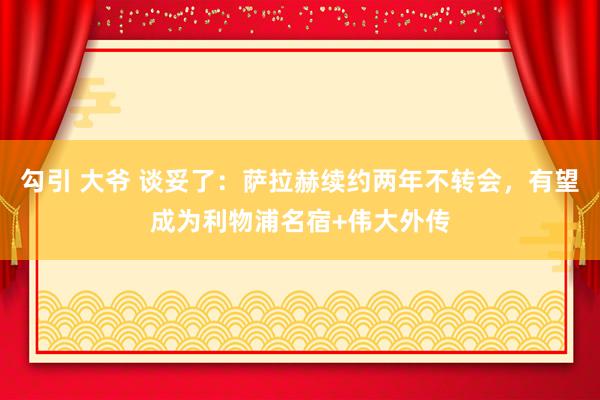 勾引 大爷 谈妥了：萨拉赫续约两年不转会，有望成为利物浦名宿+伟大外传