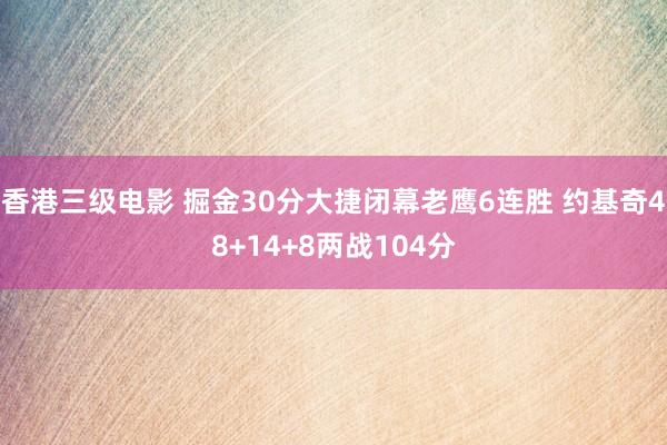 香港三级电影 掘金30分大捷闭幕老鹰6连胜 约基奇48+14+8两战104分