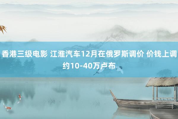 香港三级电影 江淮汽车12月在俄罗斯调价 价钱上调约10-40万卢布