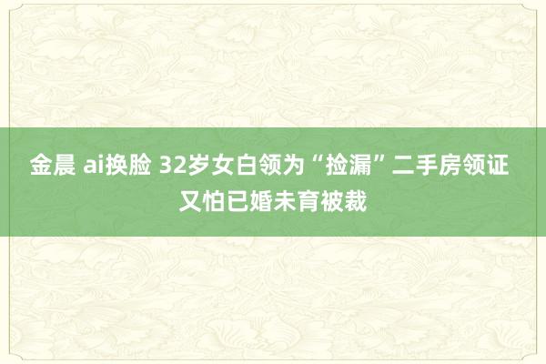 金晨 ai换脸 32岁女白领为“捡漏”二手房领证 又怕已婚未育被裁