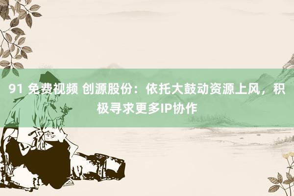 91 免费视频 创源股份：依托大鼓动资源上风，积极寻求更多IP协作