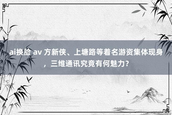 ai换脸 av 方新侠、上塘路等着名游资集体现身，三维通讯究竟有何魅力？