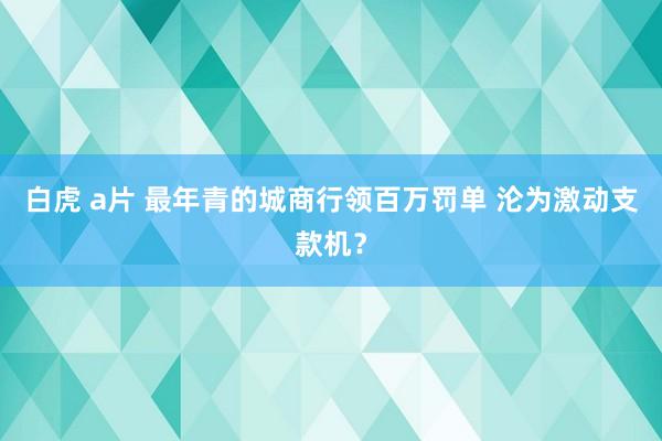 白虎 a片 最年青的城商行领百万罚单 沦为激动支款机？