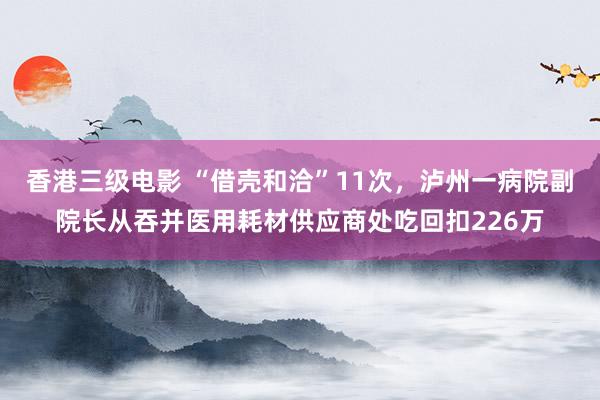 香港三级电影 “借壳和洽”11次，泸州一病院副院长从吞并医用耗材供应商处吃回扣226万