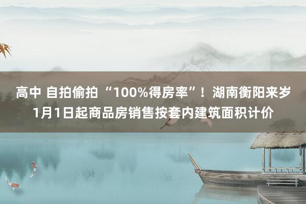 高中 自拍偷拍 “100%得房率”！湖南衡阳来岁1月1日起商品房销售按套内建筑面积计价