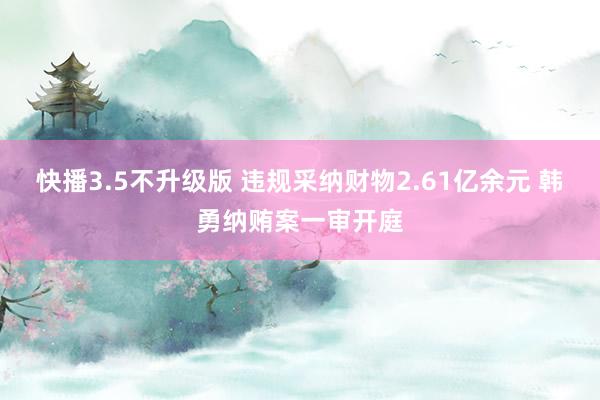 快播3.5不升级版 违规采纳财物2.61亿余元 韩勇纳贿案一审开庭