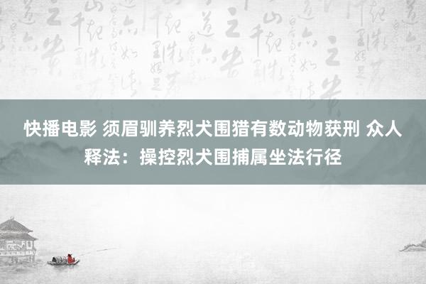 快播电影 须眉驯养烈犬围猎有数动物获刑 众人释法：操控烈犬围捕属坐法行径