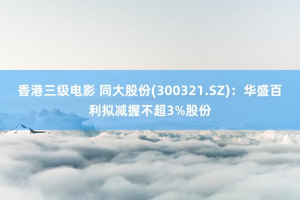 香港三级电影 同大股份(300321.SZ)：华盛百利拟减握不超3%股份