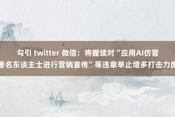 勾引 twitter 微信：将握续对“应用AI仿冒著名东谈主士进行营销宣传”等违章举止增多打击力度