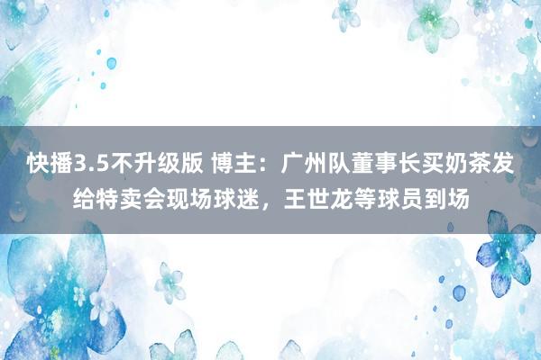 快播3.5不升级版 博主：广州队董事长买奶茶发给特卖会现场球迷，王世龙等球员到场