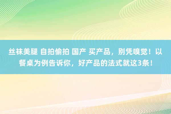 丝袜美腿 自拍偷拍 国产 买产品，别凭嗅觉！以餐桌为例告诉你，好产品的法式就这3条！