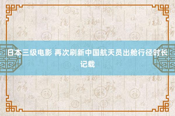 日本三级电影 再次刷新中国航天员出舱行径时长记载