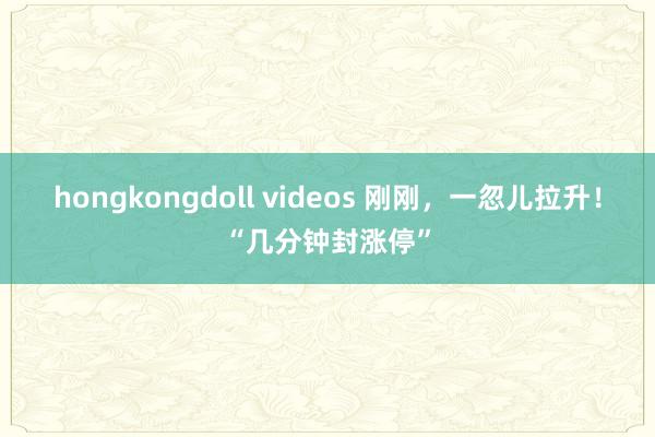 hongkongdoll videos 刚刚，一忽儿拉升！“几分钟封涨停”