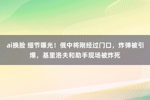 ai换脸 细节曝光！俄中将刚经过门口，炸弹被引爆，基里洛夫和助手现场被炸死