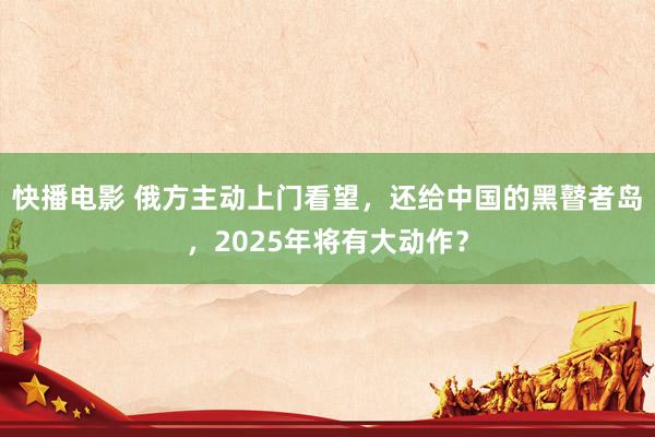 快播电影 俄方主动上门看望，还给中国的黑瞽者岛，2025年将有大动作？