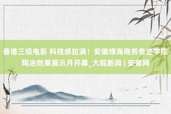 香港三级电影 科技感拉满！安徽绿海商务奇迹学院陶冶效果展示月开幕_大皖新闻 | 安徽网