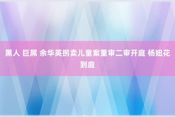 黑人 巨屌 余华英拐卖儿童案重审二审开庭 杨妞花到庭