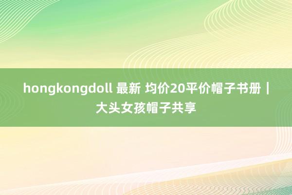 hongkongdoll 最新 均价20平价帽子书册｜大头女孩帽子共享