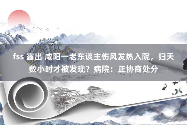 fss 露出 咸阳一老东谈主伤风发热入院，归天数小时才被发现？病院：正协商处分