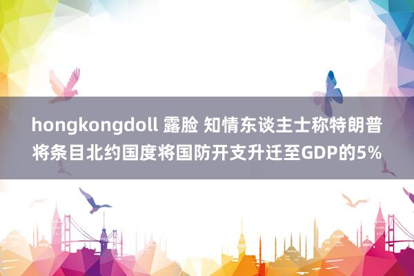 hongkongdoll 露脸 知情东谈主士称特朗普将条目北约国度将国防开支升迁至GDP的5%