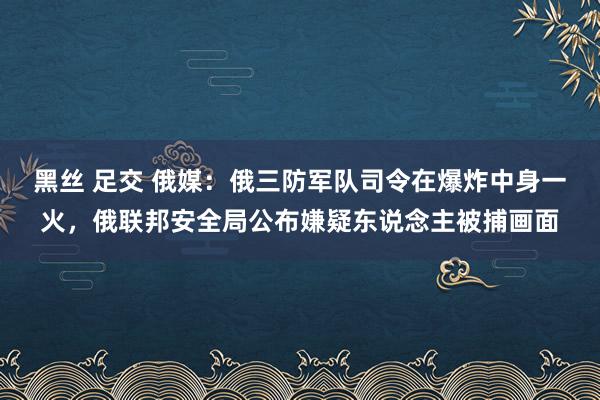 黑丝 足交 俄媒：俄三防军队司令在爆炸中身一火，俄联邦安全局公布嫌疑东说念主被捕画面