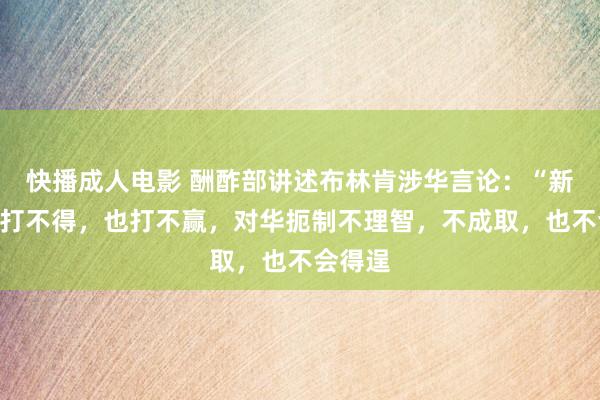 快播成人电影 酬酢部讲述布林肯涉华言论：“新冷战”打不得，也打不赢，对华扼制不理智，不成取，也不会得逞