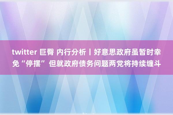 twitter 巨臀 内行分析丨好意思政府虽暂时幸免“停摆” 但就政府债务问题两党将持续缠斗