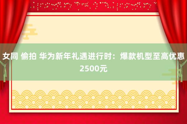 女同 偷拍 华为新年礼遇进行时：爆款机型至高优惠2500元