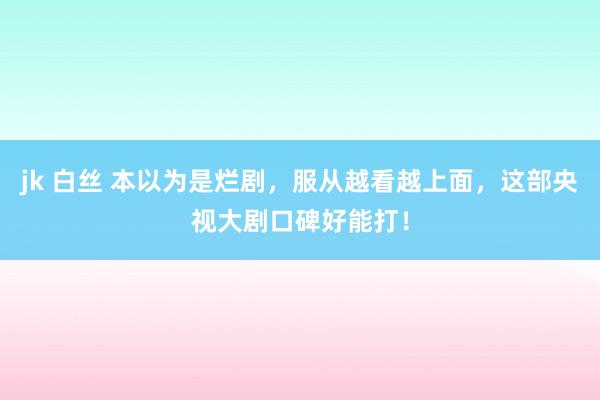 jk 白丝 本以为是烂剧，服从越看越上面，这部央视大剧口碑好能打！