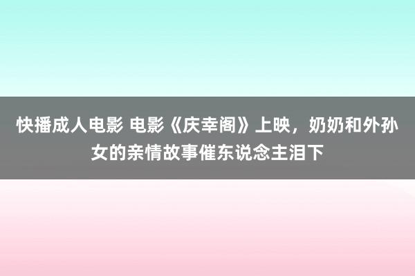 快播成人电影 电影《庆幸阁》上映，奶奶和外孙女的亲情故事催东说念主泪下