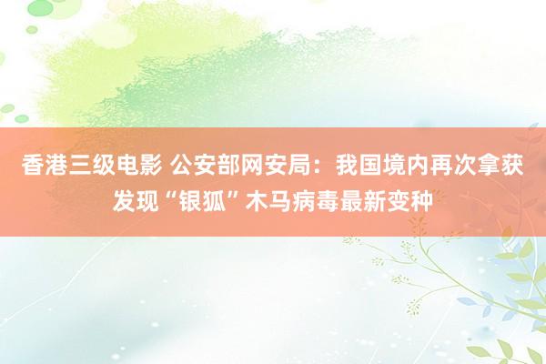 香港三级电影 公安部网安局：我国境内再次拿获发现“银狐”木马病毒最新变种