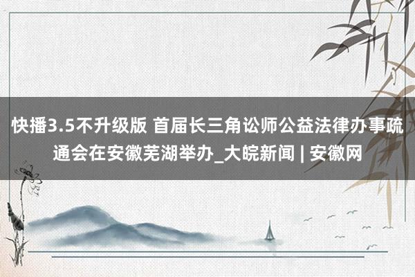 快播3.5不升级版 首届长三角讼师公益法律办事疏通会在安徽芜湖举办_大皖新闻 | 安徽网