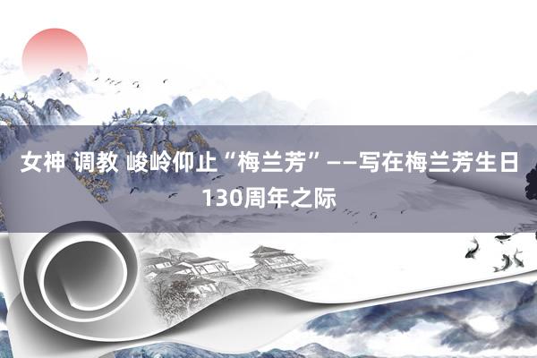 女神 调教 峻岭仰止“梅兰芳”——写在梅兰芳生日130周年之际